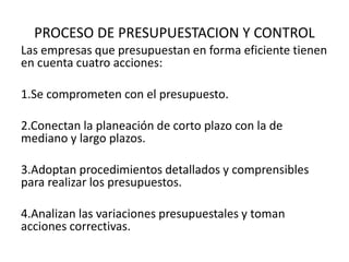 PROCESO DE PRESUPUESTACION Y CONTROL
Las empresas que presupuestan en forma eficiente tienen
en cuenta cuatro acciones:
1.Se comprometen con el presupuesto.
2.Conectan la planeación de corto plazo con la de
mediano y largo plazos.
3.Adoptan procedimientos detallados y comprensibles
para realizar los presupuestos.
4.Analizan las variaciones presupuestales y toman
acciones correctivas.
 