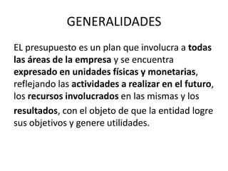 GENERALIDADES
EL presupuesto es un plan que involucra a todas
las áreas de la empresa y se encuentra
expresado en unidades físicas y monetarias,
reflejando las actividades a realizar en el futuro,
los recursos involucrados en las mismas y los
resultados, con el objeto de que la entidad logre
sus objetivos y genere utilidades.
 