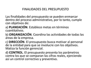 FINALIDADES DEL PRESUPUESTO
Las finalidades del presupuesto se pueden enmarcar
dentro del proceso administrativo, por lo tanto, cumple
con objetivos de:
a) PLANEACIÓN. Establece metas en términos
cuantitativos.
b) ORGANIZACIÓN. Coordina las actividades de todas las
áreas de la empresa.
c) DIRECCIÓN. El presupuesto busca motivar al personal
de la entidad para que se involucre con los objetivos.
Matiza la función gerencial.
d) CONTROL. El presupuesto presenta los parámetros
contra los que se comparan las cifras reales, ejerciendo
así un control correctivo y preventivo.
 