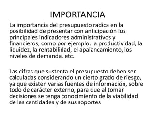 IMPORTANCIA
La importancia del presupuesto radica en la
posibilidad de presentar con anticipación los
principales indicadores administrativos y
financieros, como por ejemplo: la productividad, la
liquidez, la rentabilidad, el apalancamiento, los
niveles de demanda, etc.
Las cifras que sustenta el presupuesto deben ser
calculadas considerando un cierto grado de riesgo,
ya que existen varias fuentes de información, sobre
todo de carácter externo, para que al tomar
decisiones se tenga conocimiento de la viabilidad
de las cantidades y de sus soportes
 