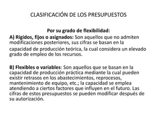 CLASIFICACIÓN DE LOS PRESUPUESTOS
Por su grado de flexibilidad:
A) Rígidos, fijos o asignados: Son aquellos que no admiten
modificaciones posteriores, sus cifras se basan en la
capacidad de producción teórica, la cual considera un elevado
grado de empleo de los recursos.
B) Flexibles o variables: Son aquellos que se basan en la
capacidad de producción práctica mediante la cual pueden
existir retrasos en los abastecimientos, reprocesos,
mantenimiento de equipo, etc.; la capacidad se emplea
atendiendo a ciertos factores que influyen en el futuro. Las
cifras de estos presupuestos se pueden modificar después de
su autorización.
 
