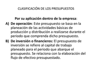 CLASIFICACIÓN DE LOS PRESUPUESTOS
Por su aplicación dentro de la empresa:
A) De operación: Este presupuesto se basa en la
planeación de las actividades básicas de
producción y distribución a realizarse durante el
periodo que comprenda dicho presupuesto.
B) De inversión o financieros: El presupuesto de
inversión se refiere al capital de trabajo
planeado para el periodo que abarque el
presupuesto. Se relaciona con la elaboración del
flujo de efectivo presupuestado.
 