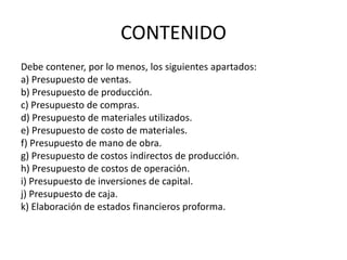 CONTENIDO
Debe contener, por lo menos, los siguientes apartados:
a) Presupuesto de ventas.
b) Presupuesto de producción.
c) Presupuesto de compras.
d) Presupuesto de materiales utilizados.
e) Presupuesto de costo de materiales.
f) Presupuesto de mano de obra.
g) Presupuesto de costos indirectos de producción.
h) Presupuesto de costos de operación.
i) Presupuesto de inversiones de capital.
j) Presupuesto de caja.
k) Elaboración de estados financieros proforma.
 