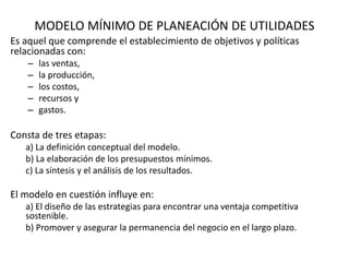 MODELO MÍNIMO DE PLANEACIÓN DE UTILIDADES
Es aquel que comprende el establecimiento de objetivos y políticas
relacionadas con:
– las ventas,
– la producción,
– los costos,
– recursos y
– gastos.
Consta de tres etapas:
a) La definición conceptual del modelo.
b) La elaboración de los presupuestos mínimos.
c) La síntesis y el análisis de los resultados.
El modelo en cuestión influye en:
a) El diseño de las estrategias para encontrar una ventaja competitiva
sostenible.
b) Promover y asegurar la permanencia del negocio en el largo plazo.
 