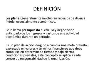 DEFINICIÓN
Los planes generalmente involucran recursos de diversa
índole, especialmente económicos.
Se le llama presupuesto al cálculo y negociación
anticipado de los ingresos y gastos de una actividad
económica durante un período.
Es un plan de acción dirigido a cumplir una meta prevista,
expresada en valores y términos financieros que debe
cumplirse en determinado tiempo y bajo ciertas
condiciones previstas, este concepto se aplica a cada
centro de responsabilidad de la organización.
 