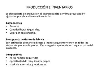 PRODUCCIÓN E INVENTARIOS
El presupuesto de producción es el presupuesto de venta proyectado y
ajustados por el cambio en el inventario.
Componentes
• Personal
• Cantidad horas requeridas.
• Valor por hora unitaria.
Presupuesto de Gastos de fabrica
Son estimados de manera directa o indirecta que intervienen en todas las
etapas del proceso de producción, son gastos que se deben cargar al costo del
producto.
Componentes
• horas-hombre requeridas
• operatividad de máquinas y equipos
• stock de accesorios y lubricantes
 