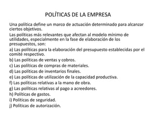 POLÍTICAS DE LA EMPRESA
Una política define un marco de actuación determinado para alcanzar
ciertos objetivos.
Las políticas más relevantes que afectan al modelo mínimo de
utilidades, especialmente en la fase de elaboración de los
presupuestos, son:
a) Las políticas para la elaboración del presupuesto establecidas por el
comité respectivo.
b) Las políticas de ventas y cobros.
c) Las políticas de compras de materiales.
d) Las políticas de inventarios finales.
e) Las políticas de utilización de la capacidad productiva.
f) Las políticas relativas a la mano de obra.
g) Las políticas relativas al pago a acreedores.
h) Políticas de gastos.
i) Políticas de seguridad.
j) Políticas de autorización.
 