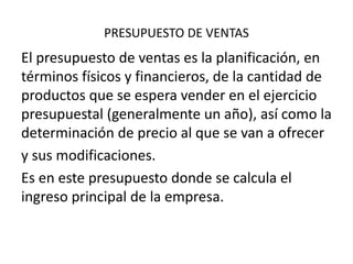 PRESUPUESTO DE VENTAS
El presupuesto de ventas es la planificación, en
términos físicos y financieros, de la cantidad de
productos que se espera vender en el ejercicio
presupuestal (generalmente un año), así como la
determinación de precio al que se van a ofrecer
y sus modificaciones.
Es en este presupuesto donde se calcula el
ingreso principal de la empresa.
 
