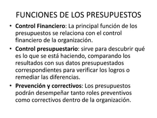 FUNCIONES DE LOS PRESUPUESTOS
• Control Financiero: La principal función de los
presupuestos se relaciona con el control
financiero de la organización.
• Control presupuestario: sirve para descubrir qué
es lo que se está haciendo, comparando los
resultados con sus datos presupuestados
correspondientes para verificar los logros o
remediar las diferencias.
• Prevención y correctivos: Los presupuestos
podrán desempeñar tanto roles preventivos
como correctivos dentro de la organización.
 