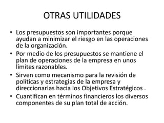 OTRAS UTILIDADES
• Los presupuestos son importantes porque
ayudan a minimizar el riesgo en las operaciones
de la organización.
• Por medio de los presupuestos se mantiene el
plan de operaciones de la empresa en unos
límites razonables.
• Sirven como mecanismo para la revisión de
políticas y estrategias de la empresa y
direccionarlas hacia los Objetivos Estratégicos .
• Cuantifican en términos financieros los diversos
componentes de su plan total de acción.
 