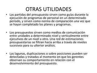 OTRAS UTILIDADES
• Las partidas del presupuesto sirven como guías durante la
ejecución de programas de personal en un determinado
período, y sirven como norma de comparación una vez que
se hayan completado los planes y programas.
• Los presupuestos sirven como medios de comunicación
entre unidades a determinado nivel y verticalmente entre
ejecutivos de un nivel a otro. Una red de estimaciones
presupuestarias se filtran hacia arriba a través de niveles
sucesivos para su ulterior análisis.
• Las lagunas, duplicaciones o sobre posiciones pueden ser
detectadas y tratadas al momento en que los gerentes
observan su comportamiento en relación con el
desenvolvimiento del presupuesto.
 
