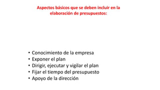 Aspectos básicos que se deben incluir en la
elaboración de presupuestos:
• Conocimiento de la empresa
• Exponer el plan
• Dirigir, ejecutar y vigilar el plan
• Fijar el tiempo del presupuesto
• Apoyo de la dirección
 