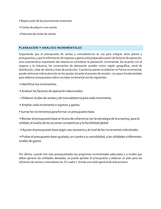 • Repercusión de las promociones anteriores
• Costos de adquirir una cuenta
• Patrones de visitas de ventas
PLANEACIÓN Y ANÁLISIS INCREMÉNTALES
Suponiendo que el presupuesto de ventas y mercadotecnia se usa para integrar otros planes y
presupuestos, y que la información de ingresos y gastos está preparada a partir de factores de operación,
otra característica importante del sistema es considerar la planeación incremental. De acuerdo con el
negocio y la Industria, los incrementos de planeación pueden incluir región geográfica, canal de
distribución, clase de cliente y línea de productos. Cuando los planes se elaboran en forma incremental,
puede centrarse más la atención en los ajustes durante el proceso de revisión. Los pasos fundamentales
para elaborar presupuestos sobre una base incremental son los siguientes:
• Identificar los incrementos.
• Analizar los factores de operación relacionados
. • Elaborar el plan de ventas y de mercadotecnia para cada incremento.
• Ampliar cada incremento a ingresos y gastos.
• Sumar los incrementos para formar un presupuesto base.
• Revisar el presupuesto base en busca de coherencia con la estrategia de la empresa, para la
utilidad, el avalúo de las acciones competitivas y la factibilidad global
. • Ajustar el presupuesto base según sea necesario y al nivel de los incrementos individuales.
• Probar el presupuesto base ajustado, en cuanto a su sensibilidad, a las utilidades a diferentes
niveles de gastos.
Por último, cuando han sido presupuestados los programas incrementales adecuados y a niveles que
deban generar las utilidades deseadas, se puede aprobar el presupuesto y elaborar un plan para los
esfuerzos de ventas y mercadotecnia. El cuadro 1 brinda una visión general de este proceso.
 