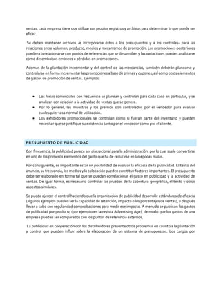 ventas, cada empresa tiene que utilizar sus propios registros y archivos para determinar lo que puede ser
eficaz.
Se deben mantener archivos -e incorporarse éstos a los presupuestos y a los controles- para las
relaciones entre volumen, producto, medios y mecanismos de promoción. Las promociones posteriores
pueden correlacionarse con puntos de referencias que se desarrollen y las variaciones pueden analizarse
como desembolsos erróneos o pérdidas en promociones.
Además de la plantación incrementar y del control de las mercancías, también deberán planearse y
controlarse en formaincrementar laspromociones a base de primasycupones,asícomo otros elementos
de gastos de promoción de ventas. Ejemplos:
 Las ferias comerciales con frecuencia se planean y controlan para cada caso en particular, y se
analizan con relación a la actividad de ventas que se genere.
 Por lo general, las muestras y los premios son controlados por el vendedor para evaluar
cualesquier tasa normal de utilización.
 Los exhibidores promocionales se controlan como si fueran parte del inventario y pueden
necesitar que se justifique su existencia tanto por el vendedor como por el cliente.
PRESUPUESTO DE PUBLICIDAD
Con frecuencia, la publicidad parece ser discrecional para la administración, por lo cual suele convertirse
en uno de los primeros elementos del gasto que ha de reducirse en las épocas malas.
Por consiguiente, es importante estar en posibilidad de evaluar la eficacia de la publicidad. El texto del
anuncio, su frecuencia, los medios y la colocación pueden constituir factores importantes. El presupuesto
debe ser elaborado en forma tal que se puedan correlacionar el gasto en publicidad y la actividad de
ventas. De igual forma, es necesario controlar las pruebas de la cobertura geográfica, el texto y otros
aspectos similares.
Se puede ejercer el control haciendo que la organización de publicidad desarrolle estándares de eficacia
(algunos ejemplos pueden ser la capacidad de retención, impacto o los porcentajes de ventas), y después
llevar a cabo con regularidad comprobaciones para medir ese impacto. A menudo se publican los gastos
de publicidad por producto (por ejemplo en la revista Advertising Age), de modo que los gastos de una
empresa puedan ser comparados con los puntos de referencia externos.
La publicidad en cooperación con los distribuidores presenta otros problemas en cuanto a la plantación
y control que pueden influir sobre la elaboración de un sistema de presupuestos. Los cargos por
 