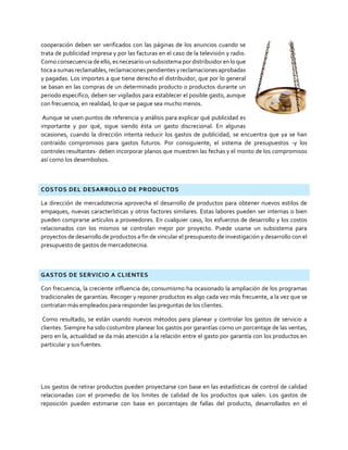 cooperación deben ser verificados con las páginas de los anuncios cuando se
trata de publicidad impresa y por las facturas en el caso de la televisión y radio.
Como consecuencia deello,es necesarioun subsistema por distribuidor en lo que
tocaa sumasreclamables,reclamaciones pendientes yreclamaciones aprobadas
y pagadas. Los importes a que tiene derecho el distribuidor, que por lo general
se basan en las compras de un determinado producto o productos durante un
periodo especifico, deben ser vigilados para establecer el posible gasto, aunque
con frecuencia, en realidad, lo que se pague sea mucho menos.
Aunque se usen puntos de referencia y análisis para explicar qué publicidad es
importante y por qué, sigue siendo ésta un gasto discrecional. En algunas
ocasiones, cuando la dirección intenta reducir los gastos de publicidad, se encuentra que ya se han
contraído compromisos para gastos futuros. Por consiguiente, el sistema de presupuestos -y los
controles resultantes- deben incorporar planos que muestren las fechas y el monto de los compromisos
así como los desembolsos.
COSTOS DEL DESARROLLO DE PRODUCTOS
La dirección de mercadotecnia aprovecha el desarrollo de productos para obtener nuevos estilos de
empaques, nuevas características y otros factores similares. Estas labores pueden ser internas o bien
pueden comprarse artículos a proveedores. En cualquier caso, los esfuerzos de desarrollo y los costos
relacionados con los mismos se controlan mejor por proyecto. Puede usarse un subsistema para
proyectos de desarrollo de productos a fin de vincular el presupuesto de investigación y desarrollo con el
presupuesto de gastos de mercadotecnia.
GASTOS DE SERVICIO A CLIENTES
Con frecuencia, la creciente influencia de¡ consumisrno ha ocasionado la ampliación de los programas
tradicionales de garantías. Recoger y reponer productos es algo cada vez más frecuente, a la vez que se
contratan más empleados para responder las preguntas de los clientes.
Como resultado, se están usando nuevos métodos para planear y controlar los gastos de servicio a
clientes. Siempre ha sido costumbre planear los gastos por garantías corno un porcentaje de las ventas,
pero en la, actualidad se da más atención a la relación entre el gasto por garantía con los productos en
particular y sus fuentes.
Los gastos de retirar productos pueden proyectarse con base en las estadísticas de control de calidad
relacionadas con el promedio de los limites de calidad de los productos que salen. Los gastos de
reposición pueden estimarse con base en porcentajes de fallas del producto, desarrollados en el
 