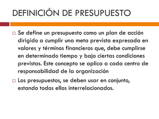 DEFINICIÓN DE PRESUPUESTO 
 Se define un presupuesto como un plan de acción 
dirigido a cumplir una meta prevista expresada en 
valores y términos financieros que, debe cumplirse 
en determinado tiempo y bajo ciertas condiciones 
previstas. Este concepto se aplica a cada centro de 
responsabilidad de la organización 
 Los presupuestos, se deben usar en conjunto, 
estando todos ellos interrelacionados. 
 