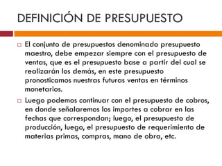 DEFINICIÓN DE PRESUPUESTO 
 El conjunto de presupuestos denominado presupuesto 
maestro, debe empezar siempre con el presupuesto de 
ventas, que es el presupuesto base a partir del cual se 
realizarán los demás, en este presupuesto 
pronosticamos nuestras futuras ventas en términos 
monetarios. 
 Luego podemos continuar con el presupuesto de cobros, 
en donde señalaremos los importes a cobrar en las 
fechas que correspondan; luego, el presupuesto de 
producción, luego, el presupuesto de requerimiento de 
materias primas, compras, mano de obra, etc. 
 