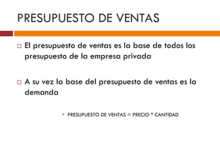 PRESUPUESTO DE VENTAS 
 El presupuesto de ventas es la base de todos los 
presupuesto de la empresa privada 
 A su vez la base del presupuesto de ventas es la 
demanda 
 PRESUPUESTO DE VENTAS = PRECIO * CANTIDAD 
 