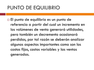 PUNTO DE EQUILIBRIO 
 El punto de equilibrio es un punto de 
referencia a partir del cual un incremento en 
los volúmenes de venta generará utilidades, 
pero también un decremento ocasionará 
perdidas, por tal razón se deberán analizar 
algunos aspectos importantes como son los 
costos fijos, costos variables y las ventas 
generadas. 
 