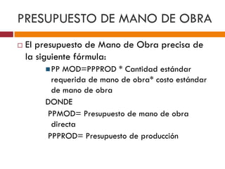 PRESUPUESTO DE MANO DE OBRA 
 El presupuesto de Mano de Obra precisa de 
la siguiente fórmula: 
PP MOD=PPPROD * Cantidad estándar 
requerida de mano de obra* costo estándar 
de mano de obra 
DONDE 
PPMOD= Presupuesto de mano de obra 
directa 
PPPROD= Presupuesto de producción 
 