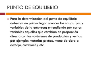 PUNTO DE EQUILIBRIO 
 Para la determinación del punto de equilibrio 
debemos en primer lugar conocer los costos fijos y 
variables de la empresa; entendiendo por costos 
variables aquellos que cambian en proporción 
directa con los volúmenes de producción y ventas, 
por ejemplo: materias primas, mano de obra a 
destajo, comisiones, etc. 
 