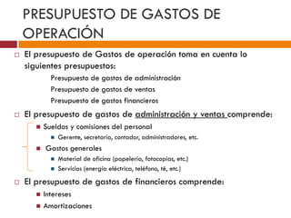 PRESUPUESTO DE GASTOS DE 
OPERACIÓN 
 El presupuesto de Gastos de operación toma en cuenta lo 
siguientes presupuestos: 
Presupuesto de gastos de administración 
Presupuesto de gastos de ventas 
Presupuesto de gastos financieros 
 El presupuesto de gastos de administración y ventas comprende: 
 Sueldos y comisiones del personal 
 Gerente, secretaria, contador, administradores, etc. 
 Gastos generales 
 Material de oficina (papelería, fotocopias, etc.) 
 Servicios (energía eléctrica, teléfono, té, etc.) 
 El presupuesto de gastos de financieros comprende: 
 Intereses 
 Amortizaciones 
 