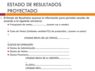 ESTADO DE RESULTADOS 
PROYECTADO 
 El Estado de Resultados expresa la información para periodos anuales de 
acuerdo a la siguiente estructura: 
 Presupuesto de ventas………………(cuanto voy a vender) 
_ 
 Costo de Ventas (Unidades vendidas*CU de producción)…(cuanto va costar) 
= 
UTILIDAD BRUTA DE LAS VENTAS…………… 
_ 
GASTOS DE OPERACIÓN 
 Gastos de Administración …………………………………. 
 Gastos de Ventas…………………………………………... 
 Gastos Financieros…………………………………………. 
UTILIDAD BRUTA DE LA GESTIÓN………….. 
_ 
IU (25%)…………………………………….. 
UTILIDAD NETA……………………………….. 
 