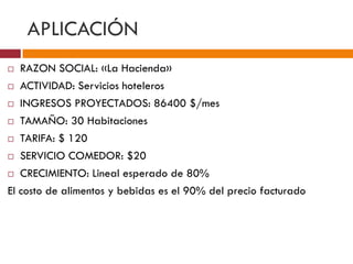 APLICACIÓN 
 RAZON SOCIAL: «La Hacienda» 
 ACTIVIDAD: Servicios hoteleros 
 INGRESOS PROYECTADOS: 86400 $/mes 
 TAMAÑO: 30 Habitaciones 
 TARIFA: $ 120 
 SERVICIO COMEDOR: $20 
 CRECIMIENTO: Lineal esperado de 80% 
El costo de alimentos y bebidas es el 90% del precio facturado 
 