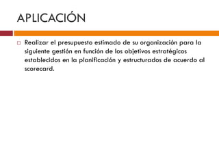 APLICACIÓN 
 Realizar el presupuesto estimado de su organización para la 
siguiente gestión en función de los objetivos estratégicos 
establecidos en la planificación y estructurados de acuerdo al 
scorecard. 
