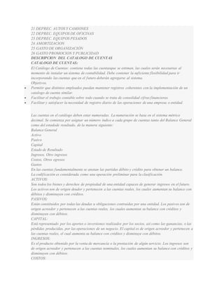 21 DEPREC. AUTOS Y CAMIONES 
22 DEPREC. EQUIPOS DE OFICINAS 
23 DEPREC. EQUIPOS PESADOS 
24 AMORTIZACION 
25 GASTO DE ORGANIZACIÓN 
26 GASTO PROMOCION Y PUBLICIDAD 
DESCRIPCION DEL CATALOGO DE CUENTAS 
CATALOGO DE CUENTAS: 
El Catálogo de Cuentas: contiene todas las cuentasque se estiman, las cuales serán necesarias al 
momento de instalar un sistema de contabilidad. Debe contener la suficiente f lexibilidad para ir 
incorporando las cuentas que en el futuro deberán agregarse al sistema. 
Objetivos. 
 Permitir que distintos empleados puedan mantener registros coherentes con la implementación de un 
catalogo de cuenta similar. 
 Facilitar el trabajo contable sobre todo cuando se trata de consolidad cifras f inancieras. 
 Facilitar y satisfacer la necesidad de registro diario de las operaciones de una empresa o entidad. 
Las cuentas en el catálogo deben estar numeradas. La numeración se basa en el sistema métrico 
decimal. Se comienza por asignar un número índice a cada grupo de cuentas tanto del Balance General 
como del estadode resultado, de la manera siguiente: 
Balance General 
Activo 
Pasivo 
Capital 
Estado de Resultado 
Ingresos, Otro ingresos 
Costos, Otros egresos 
Gastos 
En las cuentas fundamentalmente se anotan las partidas débito y crédito para obtener un balance. 
La codif icación es considerada como una operación preliminar para la clasif icación. 
ACTIVOS: 
Son todos los bienes y derechos de propiedad de una entidad capaces de generar ingresos en el futuro. 
Los activos son de origen deudor y pertenecen a las cuentas reales, los cuales aumentan su balance con 
débitos y disminuyen con créditos. 
PASIVOS: 
Están constituidos por todas las deudas u obligaciones contraídas por una entidad. Los pasivos son de 
origen acreedor y pertenecen a las cuentas reales, los cuales aumentan su balance con créditos y 
disminuyen con débitos. 
CAPITAL: 
Está representado por los aportes o inversiones realizados por los socios, así como las ganancias, o las 
pérdidas producidas, por las operaciones de un negocio. El capital es de origen acreedor y pertenecen a 
las cuentas reales, el cual aumenta su balance con créditos y disminuye con débitos. 
INGRESOS: 
Es el producto obtenido por la venta de mercancía o la prestación de algún servicio. Los ingresos son 
de origen acreedor y pertenecen a las cuentas nominales, los cuales aumentan su balance con créditos y 
disminuyen con débitos. 
COSTOS: 
 