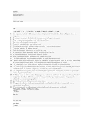 COPIA 
SEGUIMIENTO 
REPOSICION 
FIN 
CONTROLES INTERNOS DEL SUBSISTEMA DE CAJA GENERAL 
1. Los ingresos en efectivo deberán depositarse íntegramente a más tardar el día hábil posterior a su 
recepción. 
2. Se separará el manejo de efectivo de lo concerniente al registro contable. 
3. Tener volantes, ya sean de ingreso a caja o desembolso. 
4. Que estos volantes estén enumerados. 
5. Deben ser manejados por una sola persona. 
6. La caja general no debe utilizarse para propósitos y retiros operacionales. 
7. Depositar el dinero de la caja general. 
8. Todo depósito debe tener anexo los recibos de caja. 
9. Se centralizará hasta donde sea posible la recepción de efectivo. 
10. Se efectuarán arqueos sorpresivos a todos los cajeros. 
11. No se cambiarán cheques personales con fondos de la caja. 
12. Que los desembolsos se efectúen sólo después de que se hayan autorizado. 
13. Una vez que se haya efectuado el arqueo del contenido del efectivo que se tenga en las cajas generales y 
de los valores guardados en las cajas de seguridad, se habrán de regresar al cliente. 
14. Los fondos en efectivo serán contados después de las horas de cierre del establecimiento. 
15. Los vales de caja que amparen préstamos deberán excluirse del saldo de efectivo debiendo procederse a 
correr un ajuste de auditoría cargando a la cuenta de “Deudores Diversos”. 
16. Los comprobantes de gastos que se encuentren en la caja deberán traspasarse mediante un ajuste a la 
cuenta de gastos apropiada. 
17. Se deberá hacer un listado de los cheques que se localicen en los fondos de caja, consultando el auditor 
sus papeles de trabajo del periodo anterior para comprobar que ninguno de estos cheques estén 
ref lejando un préstamo a largo plazo. 
18. Que los fondos estén debidamente salvaguardados. 
19. El arqueo de todos los fondos que sea practicado por el auditor, deberá ser presenciado por un 
representante del cliente. 
20. El efectivo y demás partidas de caja no depositadas deberán enumerarse en detalle. 
FLUJOGRAMA DE CAJA GENERAL 
FONDO 
INICIAL 
PROCESO 
RECIBO 
COPIA 
 