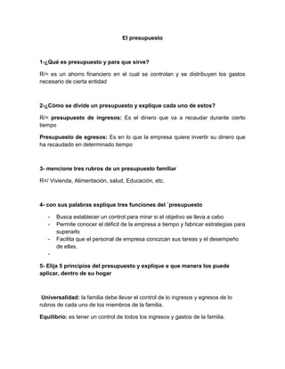 El presupuesto<br />1-¿Qué es presupuesto y para que sirve?<br />R/= es un ahorro financiero en el cual se controlan y se distribuyen los gastos necesario de cierta entidad <br />2-¿Cómo se divide un presupuesto y explique cada uno de estos?<br />R/= presupuesto de ingresos: Es el dinero que va a recaudar durante cierto tiempo <br />Presupuesto de egresos: Es en lo que la empresa quiere invertir su dinero que ha recaudado en determinado tiempo <br />3- mencione tres rubros de un presupuesto familiar<br />R=/ Vivienda, Alimentación, salud, Educación, etc.<br />4- con sus palabras explique tres funciones del `presupuesto<br />Busca establecer un control para mirar si el objetivo se lleva a cabo<br />Permite conocer el déficit de la empresa a tiempo y fabricar estrategias para superarlo<br />Facilita que el personal de empresa conozcan sus tareas y el desempeño de ellas.<br />5- Elija 5 principios del presupuesto y explique e que manera los puede aplicar, dentro de su hogar<br /> Universalidad: la familia debe llevar el control de lo ingresos y egresos de lo rubros de cada uno de los miembros de la familia.<br />Equilibrio: es tener un control de todos los ingresos y gastos de la familia.<br />Planificación: además de llevar un control de los gastos e ingresos debemos llevar un plan de acción.<br />Programación: este nos ayuda a ordenar las actividades y proyectos para llevar a cabo el cumplimiento y el objetivo de la meta.<br />Periocidad: el presupuesto debe tener un periodo a tiempo definido es conocido como ejercicio financiero y cubre un generalmente un año.<br />PRESUPUESTODETALLEINGRESOSEGRESOSALARIO690000 ALIMENTACION 120000EDUCACION 150000RECREACION 200000GASTO PERSONALES 65000SERVICIOS PUBLICOS 250000VESTURIO 70000DEUDAS 100000IMPREVISTOS 50000ARRENDAMIENTO400000 SALUD 52000TRANSPORTE 120000TOTAL10900001177000<br />