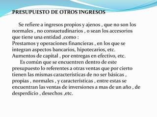 PRESUPUESTO DE OTROS INGRESOS
Se refiere a ingresos propios y ajenos , que no son los
normales , no consuetudinarios , o sean los accesorios
que tiene una entidad ,como :
Prestamos y operaciones financieras , en los que se
integran aspectos bancarios, hipotecarios, etc.
Aumentos de capital , por entregas en efectivo, etc.
Es común que se encuentren dentro de este
presupuesto lo referentes a otras ventas que por cierto
tienen las mismas características de no ser básicas ,
propias , normales , y características , entre estas se
encuentran las ventas de inversiones a mas de un año , de
desperdicio , desechos ,etc.
 