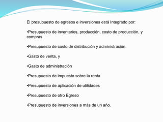 El presupuesto de egresos e inversiones está Integrado por:
•Presupuesto de inventarios, producción, costo de producción, y
compras
•Presupuesto de costo de distribución y administración.
•Gasto de venta, y
•Gasto de administración
•Presupuesto de impuesto sobre la renta
•Presupuesto de aplicación de utilidades
•Presupuesto de otro Egreso
•Presupuesto de inversiones a más de un año.
 