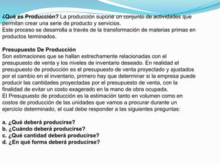 ¿Qué es Producción? La producción supone un conjunto de actividades que
permitan crear una serie de producto y servicios.
Este proceso se desarrolla a través de la transformación de materias primas en
productos terminados.
Presupuesto De Producción
Son estimaciones que se hallan estrechamente relacionadas con el
presupuesto de venta y los niveles de inventario deseado. En realidad el
presupuesto de producción es el presupuesto de venta proyectado y ajustados
por el cambio en el inventario, primero hay que determinar si la empresa puede
producir las cantidades proyectadas por el presupuesto de venta, con la
finalidad de evitar un costo exagerado en la mano de obra ocupada.
El Presupuesto de producción es la estimación tanto en volumen como en
costos de producción de las unidades que vamos a procurar durante un
ejercicio determinado, el cual debe responder a las siguientes preguntas:
a. ¿Qué deberá producirse?
b. ¿Cuándo deberá producirse?
c. ¿Qué cantidad deberá producirse?
d. ¿En qué forma deberá producirse?
 
