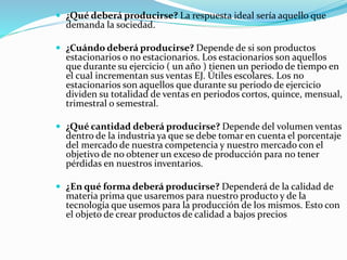  ¿Qué deberá producirse? La respuesta ideal sería aquello que
demanda la sociedad.
 ¿Cuándo deberá producirse? Depende de si son productos
estacionarios o no estacionarios. Los estacionarios son aquellos
que durante su ejercicio ( un año ) tienen un periodo de tiempo en
el cual incrementan sus ventas EJ. Útiles escolares. Los no
estacionarios son aquellos que durante su periodo de ejercicio
dividen su totalidad de ventas en periodos cortos, quince, mensual,
trimestral o semestral.
 ¿Qué cantidad deberá producirse? Depende del volumen ventas
dentro de la industria ya que se debe tomar en cuenta el porcentaje
del mercado de nuestra competencia y nuestro mercado con el
objetivo de no obtener un exceso de producción para no tener
pérdidas en nuestros inventarios.
 ¿En qué forma deberá producirse? Dependerá de la calidad de
materia prima que usaremos para nuestro producto y de la
tecnología que usemos para la producción de los mismos. Esto con
el objeto de crear productos de calidad a bajos precios
 
