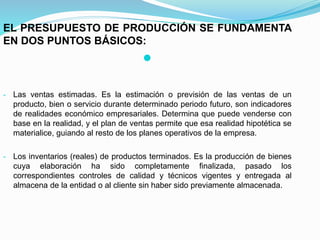 EL PRESUPUESTO DE PRODUCCIÓN SE FUNDAMENTA
EN DOS PUNTOS BÁSICOS:

- Las ventas estimadas. Es la estimación o previsión de las ventas de un
producto, bien o servicio durante determinado periodo futuro, son indicadores
de realidades económico empresariales. Determina que puede venderse con
base en la realidad, y el plan de ventas permite que esa realidad hipotética se
materialice, guiando al resto de los planes operativos de la empresa.
- Los inventarios (reales) de productos terminados. Es la producción de bienes
cuya elaboración ha sido completamente finalizada, pasado los
correspondientes controles de calidad y técnicos vigentes y entregada al
almacena de la entidad o al cliente sin haber sido previamente almacenada.
 