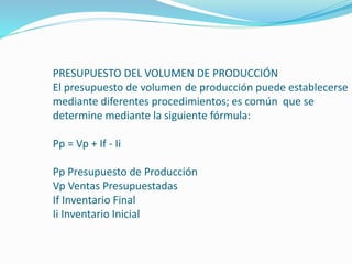 PRESUPUESTO DEL VOLUMEN DE PRODUCCIÓN
El presupuesto de volumen de producción puede establecerse
mediante diferentes procedimientos; es común que se
determine mediante la siguiente fórmula:
Pp = Vp + If - Ii
Pp Presupuesto de Producción
Vp Ventas Presupuestadas
If Inventario Final
Ii Inventario Inicial
 