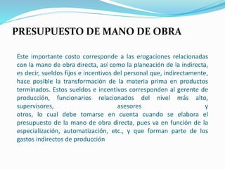 Este importante costo corresponde a las erogaciones relacionadas
con la mano de obra directa, así como la planeación de la indirecta,
es decir, sueldos fijos e incentivos del personal que, indirectamente,
hace posible la transformación de la materia prima en productos
terminados. Estos sueldos e incentivos corresponden al gerente de
producción, funcionarios relacionados del nivel más alto,
supervisores, asesores y
otros, lo cual debe tomarse en cuenta cuando se elabora el
presupuesto de la mano de obra directa, pues va en función de la
especialización, automatización, etc., y que forman parte de los
gastos indirectos de producción
PRESUPUESTO DE MANO DE OBRA
 