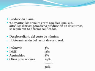  Producción diaria:
 7,007 artículos anuales entre 290 días igual a 24
artículos diarios; para dicha producción en dos turnos,
se requieren 20 obreros calificados.
 Desglose diario del costo de nómina:
1. Determinación del factor de costo real.
 Infonavit 5%
 IMSS 13%
 Aguinaldos 8%
 Otras prestaciones 24%
-------
50%
 