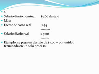  2.
 Salario diario nominal $4.66 destajo
 Más:
 Factor de costo real 2.34
--------
 Salario diario real $ 7.00
-------
 Ejemplo: se paga un destajo de $7.00 = por unidad
terminada en un solo proceso.
 