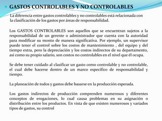 GASTOS CONTROLABLES Y NO CONTROLABLES
La diferencia entre gastos controlables y no controlables está relacionada con
la clasificación de los gastos por áreas de responsabilidad.
Los GASTOS CONTROLABLES son aquellos que se encuentran sujetos a la
responsabilidad de un gerente o administrador que cuenta con la autoridad
para modificar su monto de manera significativa. Por ejemplo, un supervisor
puede tener el control sobre los costos de mantenimiento , del equipo y del
tiempo extra, pero la depreciación y los costos indirectos de su departamento,
así como su propio salario, son costos no controlables en el nivel que él ocupa.
Se debe tener cuidado al clasificar un gasto como controlable y no controlable,
el cual debe hacerse dentro de un marco específico de responsabilidad y
tiempo.
La planeación de todos y gastos debe basarse en la producción esperada.
Los gastos indirectos de producción comprenden numerosos y diferentes
conceptos de erogaciones, lo cual causa problemas en su asignación o
distribución entre los productos. En vista de que existen numerosos y variados
tipos de gastos, su control
 