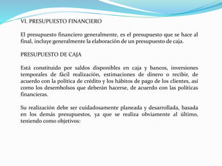 VI. PRESUPUESTO FINANCIERO
El presupuesto financiero generalmente, es el presupuesto que se hace al
final, incluye generalmente la elaboración de un presupuesto de caja.
PRESUPUESTO DE CAJA
Está constituido por saldos disponibles en caja y bancos, inversiones
temporales de fácil realización, estimaciones de dinero o recibir, de
acuerdo con la política de crédito y los hábitos de pago de los clientes, así
como los desembolsos que deberán hacerse, de acuerdo con las políticas
financieras.
Su realización debe ser cuidadosamente planeada y desarrollada, basada
en los demás presupuestos, ya que se realiza obviamente al último,
teniendo como objetivos:
 