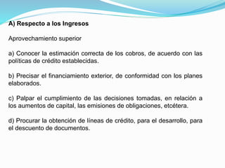 A) Respecto a los Ingresos
Aprovechamiento superior
a) Conocer la estimación correcta de los cobros, de acuerdo con las
políticas de crédito establecidas.
b) Precisar el financiamiento exterior, de conformidad con los planes
elaborados.
c) Palpar el cumplimiento de las decisiones tomadas, en relación a
los aumentos de capital, las emisiones de obligaciones, etcétera.
d) Procurar la obtención de líneas de crédito, para el desarrollo, para
el descuento de documentos.
 