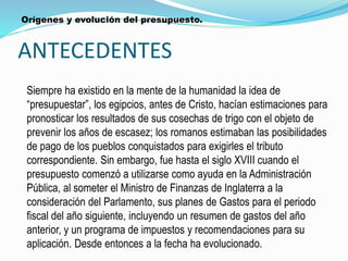 ANTECEDENTES
Siempre ha existido en la mente de la humanidad la idea de
“presupuestar”, los egipcios, antes de Cristo, hacían estimaciones para
pronosticar los resultados de sus cosechas de trigo con el objeto de
prevenir los años de escasez; los romanos estimaban las posibilidades
de pago de los pueblos conquistados para exigirles el tributo
correspondiente. Sin embargo, fue hasta el siglo XVIII cuando el
presupuesto comenzó a utilizarse como ayuda en la Administración
Pública, al someter el Ministro de Finanzas de Inglaterra a la
consideración del Parlamento, sus planes de Gastos para el periodo
fiscal del año siguiente, incluyendo un resumen de gastos del año
anterior, y un programa de impuestos y recomendaciones para su
aplicación. Desde entonces a la fecha ha evolucionado.
Orígenes y evolución del presupuesto.
 