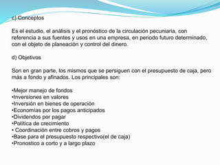 c) Conceptos
Es el estudio, el análisis y el pronóstico de la circulación pecuniaria, con
referencia a sus fuentes y usos en una empresa, en periodo futuro determinado,
con el objeto de planeación y control del dinero.
d) Objetivos
Son en gran parte, los mismos que se persiguen con el presupuesto de caja, pero
más a fondo y afinados. Los principales son:
•Mejor manejo de fondos
•Inversiones en valores
•Inversión en bienes de operación
•Economías por los pagos anticipados
•Dividendos por pagar
•Política de crecimiento
• Coordinación entre cobros y pagos
•Base para el presupuesto respectivo(el de caja)
•Pronostico a corto y a largo plazo
 