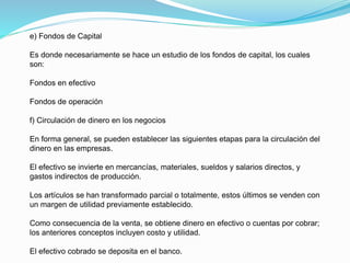 e) Fondos de Capital
Es donde necesariamente se hace un estudio de los fondos de capital, los cuales
son:
Fondos en efectivo
Fondos de operación
f) Circulación de dinero en los negocios
En forma general, se pueden establecer las siguientes etapas para la circulación del
dinero en las empresas.
El efectivo se invierte en mercancías, materiales, sueldos y salarios directos, y
gastos indirectos de producción.
Los artículos se han transformado parcial o totalmente, estos últimos se venden con
un margen de utilidad previamente establecido.
Como consecuencia de la venta, se obtiene dinero en efectivo o cuentas por cobrar;
los anteriores conceptos incluyen costo y utilidad.
El efectivo cobrado se deposita en el banco.
 