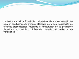 Una vez formulado el Estado de posición financiera presupuestado, se
está en condiciones de preparar el Estado de origen y aplicación de
recursos presupuestado, mediante la comparación de las posiciones
financieras al principio y al final del ejercicio, por medio de las
variaciones.
 