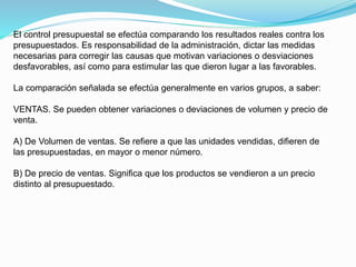 El control presupuestal se efectúa comparando los resultados reales contra los
presupuestados. Es responsabilidad de la administración, dictar las medidas
necesarias para corregir las causas que motivan variaciones o desviaciones
desfavorables, así como para estimular las que dieron lugar a las favorables.
La comparación señalada se efectúa generalmente en varios grupos, a saber:
VENTAS. Se pueden obtener variaciones o deviaciones de volumen y precio de
venta.
A) De Volumen de ventas. Se refiere a que las unidades vendidas, difieren de
las presupuestadas, en mayor o menor número.
B) De precio de ventas. Significa que los productos se vendieron a un precio
distinto al presupuestado.
 