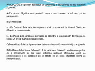PRODUCCIÓN. Se pueden determinar las variaciones o desviaciones por los conceptos
siguientes:
A) En volumen. Significa haber producido mayor o menor numero de artículos, que los
presupuestos.
B) De materiales:
a).- En Cantidad. Esta variación se genera, si el consumo real de Material Directo, es
diferente al presupuestado.
b).- En Precio. Esta variación o desviación se obtendrá, si la adquisición del material, se
hace a un precio diverso al presupuestado.
C) De sueldos y Salarios. Igualmente se determina la variación en cantidad (hora) y precio
D) De Gastos Indirectos de Fabricación. Esta variación o desviación se obtiene en gastos,
de la comparación de los costos indirectos realmente efectuados contra los
presupuestados; y en capacidad, por el estudio de las horas empleadas contra las
presupuestadas.
 
